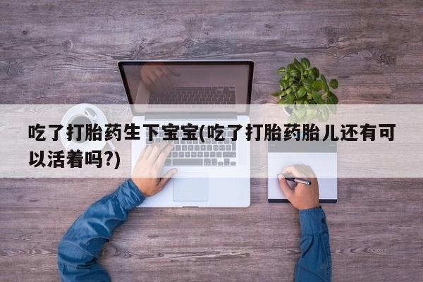 打胎药微信购买官方正品吃了打胎药生下宝宝(吃了打胎药胎儿还有可以活着吗?)