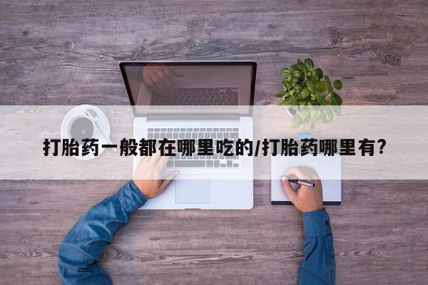 打胎药微信购买官方正品打胎药一般都在哪里吃的/打胎药哪里有?