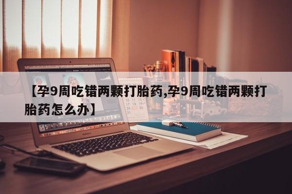 打胎药微信购买官方正品【孕9周吃错两颗打胎药,孕9周吃错两颗打胎药怎么办】