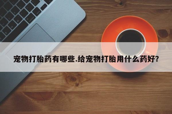 打胎药微信购买官方正品宠物打胎药有哪些.给宠物打胎用什么药好？