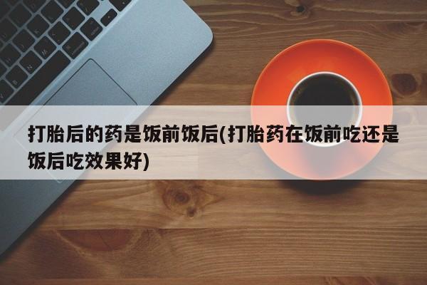 打胎药微信购买官方正品打胎后的药是饭前饭后(打胎药在饭前吃还是饭后吃效果好)