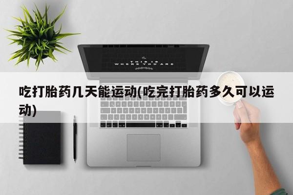 打胎药微信购买官方正品吃打胎药几天能运动(吃完打胎药多久可以运动)
