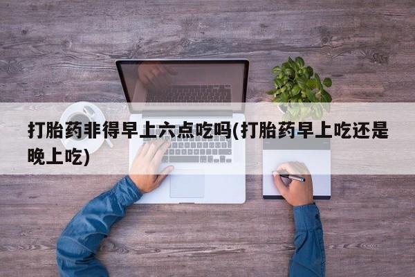 打胎药微信购买官方正品打胎药非得早上六点吃吗(打胎药早上吃还是晚上吃)