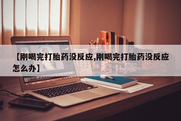 打胎药微信购买官方正品【刚喝完打胎药没反应,刚喝完打胎药没反应怎么办】