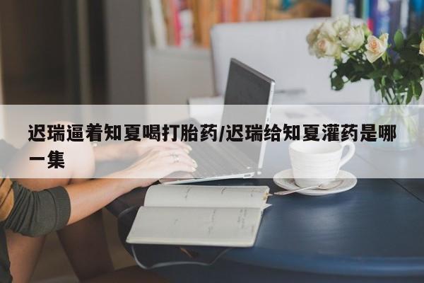 打胎药微信购买官方正品迟瑞逼着知夏喝打胎药/迟瑞给知夏灌药是哪一集