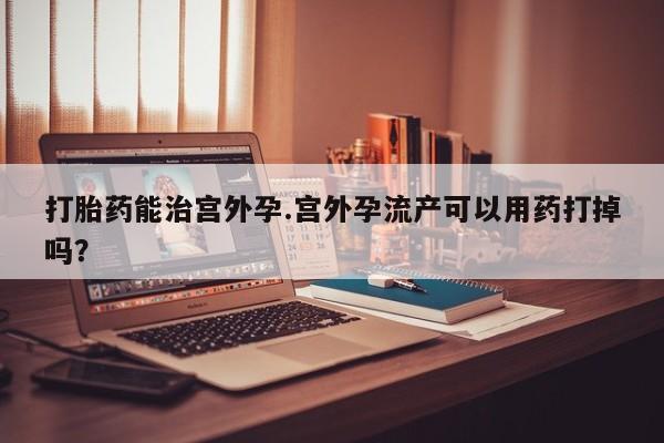 打胎药微信购买官方正品打胎药能治宫外孕.宫外孕流产可以用药打掉吗？