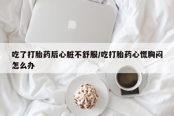 打胎药微信购买官方正品吃了打胎药后心脏不舒服/吃打胎药心慌胸闷怎么办