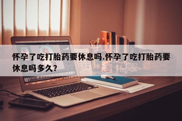打胎药微信购买官方正品怀孕了吃打胎药要休息吗.怀孕了吃打胎药要休息吗多久？