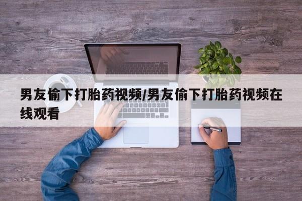 打胎药微信购买官方正品男友偷下打胎药视频/男友偷下打胎药视频在线观看