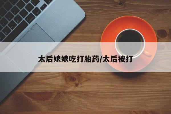 打胎药微信购买官方正品太后娘娘吃打胎药/太后被打
