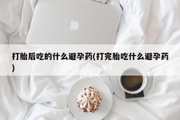 打胎药微信购买官方正品打胎后吃的什么避孕药(打完胎吃什么避孕药)