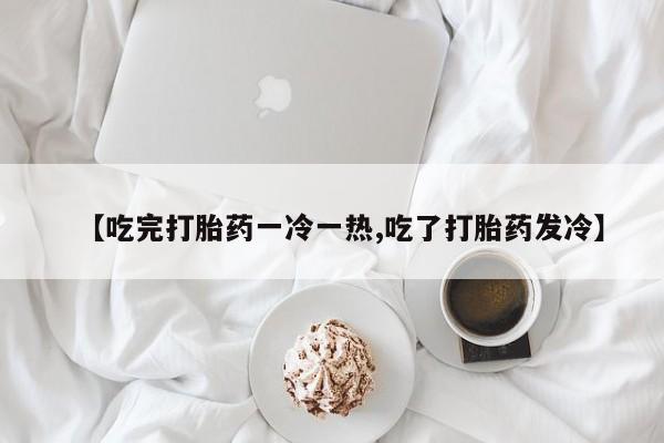 打胎药微信购买官方正品【吃完打胎药一冷一热,吃了打胎药发冷】