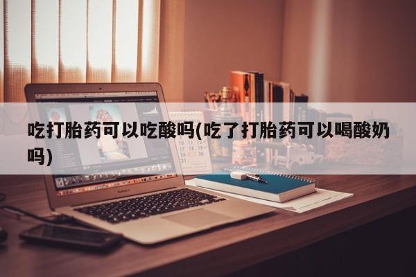 打胎药微信购买官方正品吃打胎药可以吃酸吗(吃了打胎药可以喝酸奶吗)