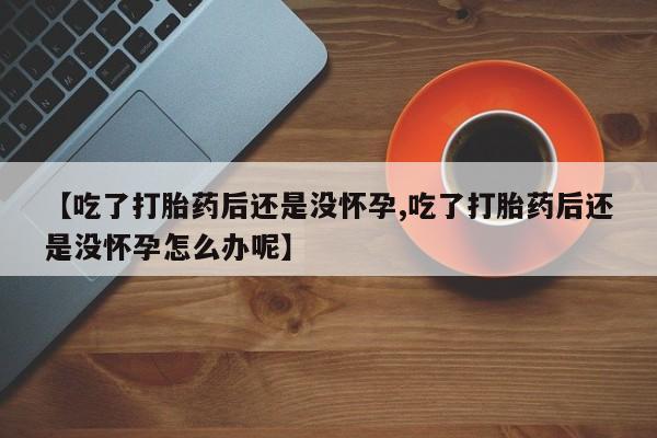 打胎药微信购买官方正品【吃了打胎药后还是没怀孕,吃了打胎药后还是没怀孕怎么办呢】