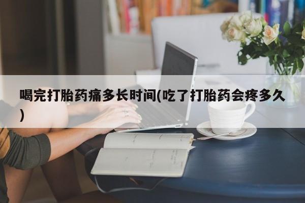 打胎药微信购买官方正品喝完打胎药痛多长时间(吃了打胎药会疼多久)