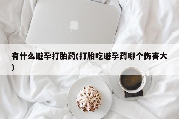打胎药微信购买官方正品有什么避孕打胎药(打胎吃避孕药哪个伤害大)