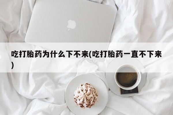 打胎药微信购买官方正品吃打胎药为什么下不来(吃打胎药一直不下来)