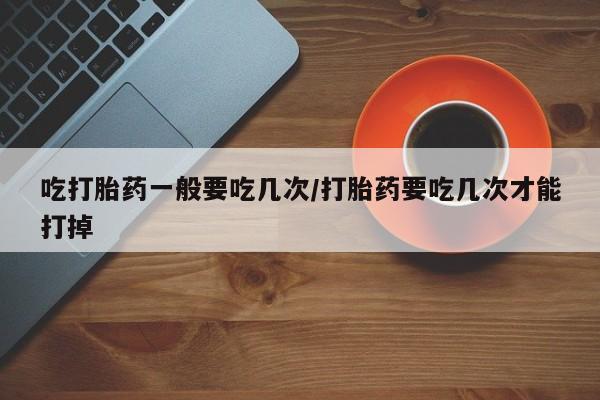 打胎药微信购买官方正品吃打胎药一般要吃几次/打胎药要吃几次才能打掉