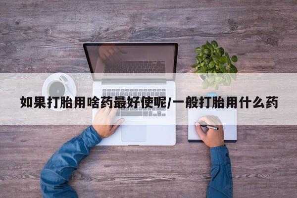打胎药微信购买官方正品如果打胎用啥药最好使呢/一般打胎用什么药