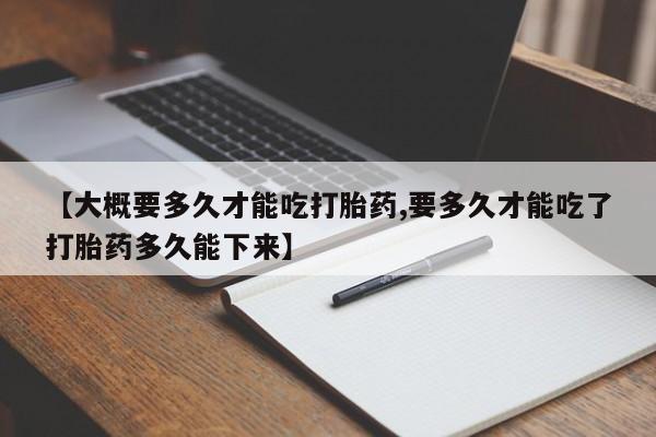 打胎药微信购买官方正品【大概要多久才能吃打胎药,要多久才能吃了打胎药多久能下来】