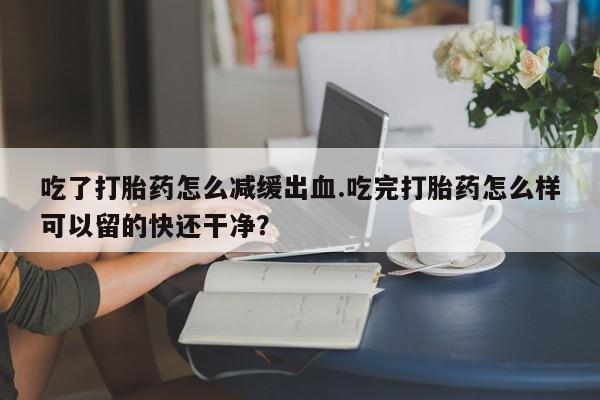 打胎药微信购买官方正品吃了打胎药怎么减缓出血.吃完打胎药怎么样可以留的快还干净？