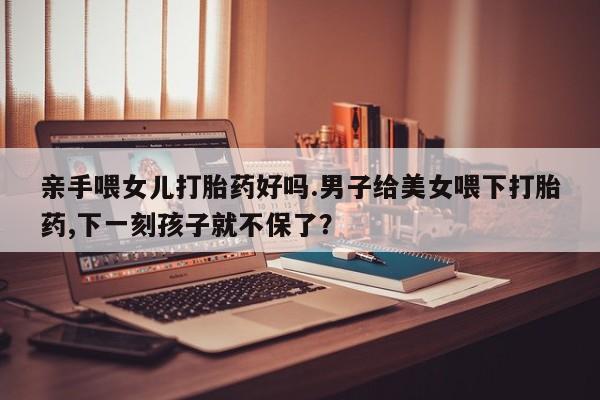 打胎药微信购买官方正品亲手喂女儿打胎药好吗.男子给美女喂下打胎药,下一刻孩子就不保了？
