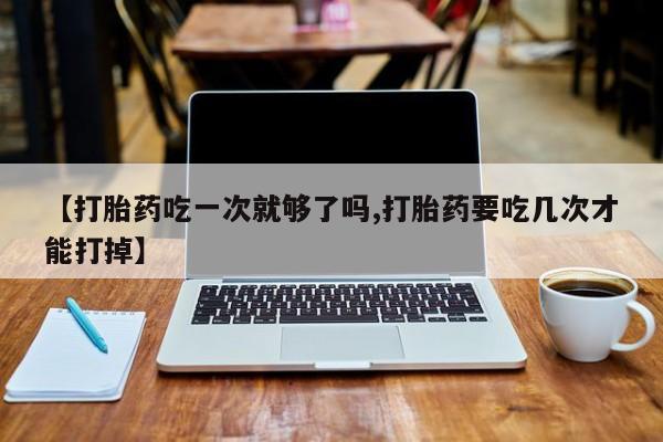 打胎药微信购买官方正品【打胎药吃一次就够了吗,打胎药要吃几次才能打掉】