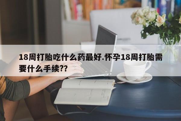 打胎药微信购买官方正品18周打胎吃什么药最好.怀孕18周打胎需要什么手续?？
