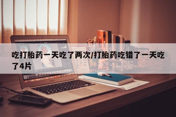 打胎药微信购买官方正品吃打胎药一天吃了两次/打胎药吃错了一天吃了4片