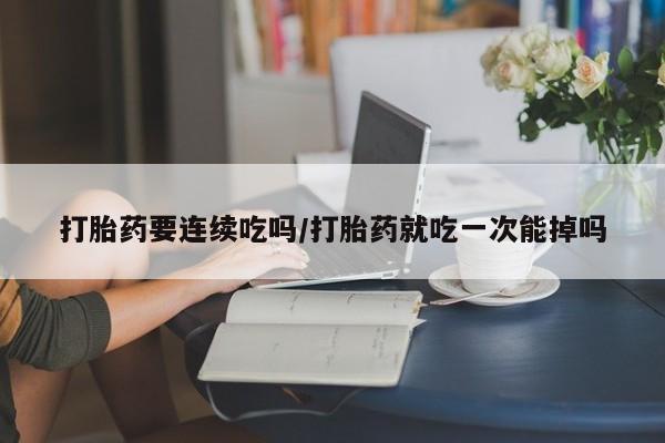 打胎药微信购买官方正品打胎药要连续吃吗/打胎药就吃一次能掉吗