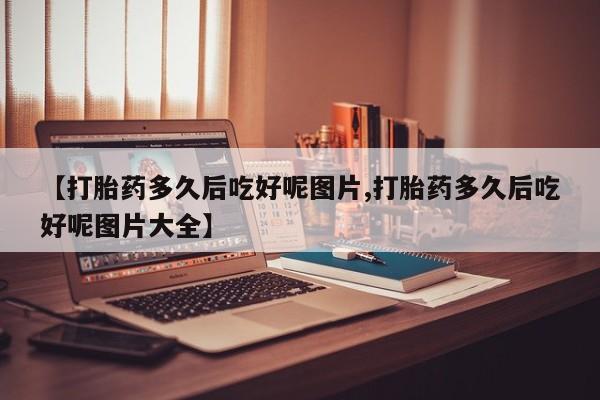 打胎药微信购买官方正品【打胎药多久后吃好呢图片,打胎药多久后吃好呢图片大全】