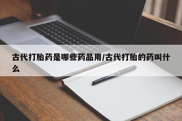 打胎药微信购买官方正品古代打胎药是哪些药品用/古代打胎的药叫什么