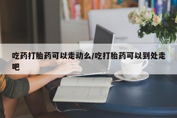 打胎药微信购买官方正品吃药打胎药可以走动么/吃打胎药可以到处走吧