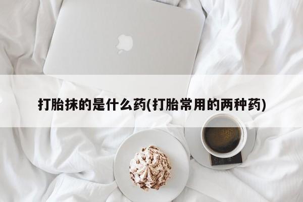 打胎药微信购买官方正品打胎抹的是什么药(打胎常用的两种药)