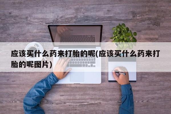打胎药微信购买官方正品应该买什么药来打胎的呢(应该买什么药来打胎的呢图片)