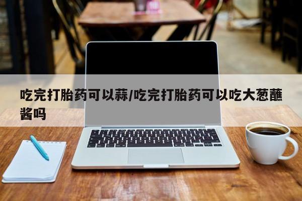 打胎药微信购买官方正品吃完打胎药可以蒜/吃完打胎药可以吃大葱蘸酱吗