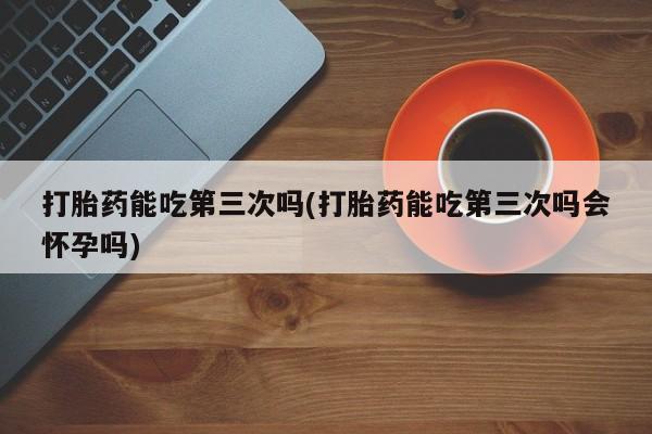打胎药微信购买官方正品打胎药能吃第三次吗(打胎药能吃第三次吗会怀孕吗)