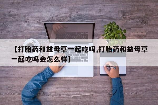 打胎药微信购买官方正品【打胎药和益母草一起吃吗,打胎药和益母草一起吃吗会怎么样】