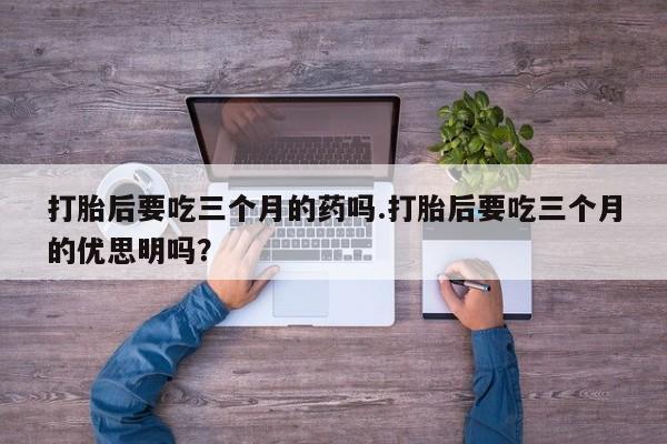 打胎药微信购买官方正品打胎后要吃三个月的药吗.打胎后要吃三个月的优思明吗?