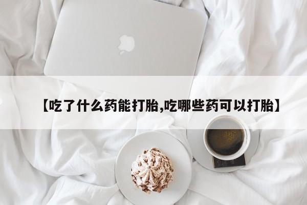 打胎药微信购买官方正品【吃了什么药能打胎,吃哪些药可以打胎】