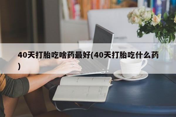 打胎药微信购买官方正品40天打胎吃啥药最好(40天打胎吃什么药)
