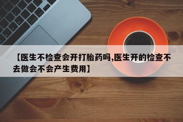 打胎药微信购买官方正品【医生不检查会开打胎药吗,医生开的检查不去做会不会产生费用】