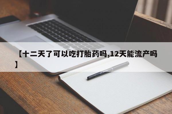 打胎药微信购买官方正品【十二天了可以吃打胎药吗,12天能流产吗】