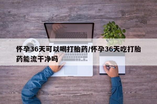 打胎药微信购买官方正品怀孕36天可以喝打胎药/怀孕36天吃打胎药能流干净吗