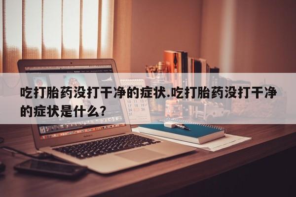 打胎药微信购买官方正品吃打胎药没打干净的症状.吃打胎药没打干净的症状是什么?