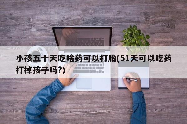 打胎药微信购买官方正品小孩五十天吃啥药可以打胎(51天可以吃药打掉孩子吗?)