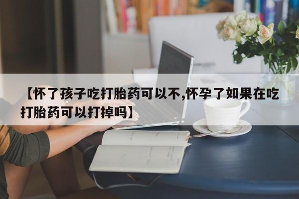 打胎药微信购买官方正品【怀了孩子吃打胎药可以不,怀孕了如果在吃打胎药可以打掉吗】