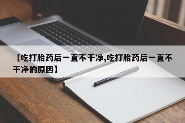 打胎药微信购买官方正品【吃打胎药后一直不干净,吃打胎药后一直不干净的原因】