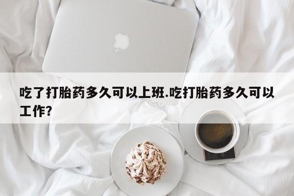 打胎药微信购买官方正品吃了打胎药多久可以上班.吃打胎药多久可以工作？