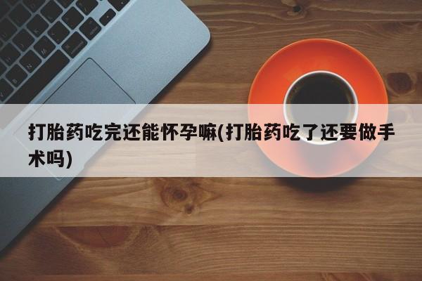 打胎药微信购买官方正品打胎药吃完还能怀孕嘛(打胎药吃了还要做手术吗)